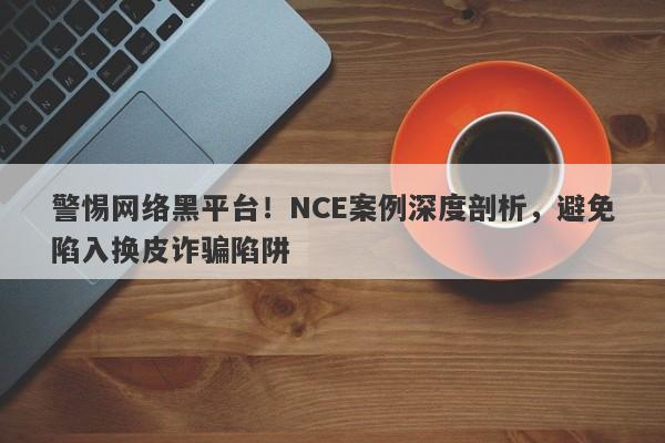 警惕网络黑平台！NCE案例深度剖析，避免陷入换皮诈骗陷阱