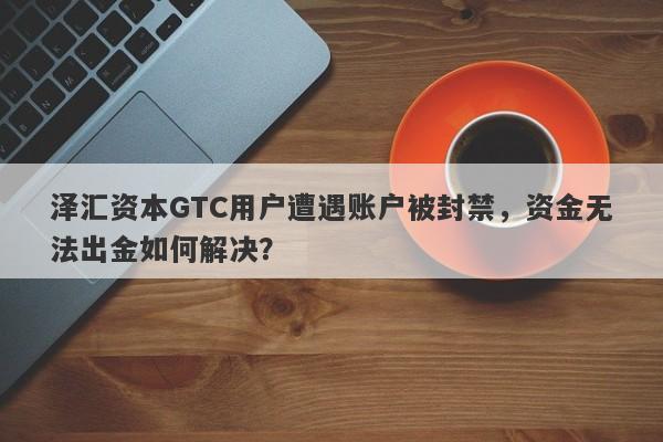 泽汇资本GTC用户遭遇账户被封禁，资金无法出金如何解决？