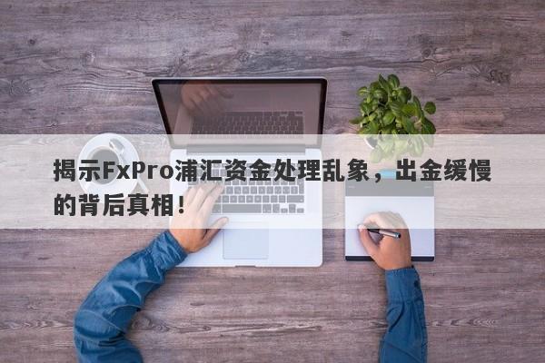 揭示FxPro浦汇资金处理乱象，出金缓慢的背后真相！