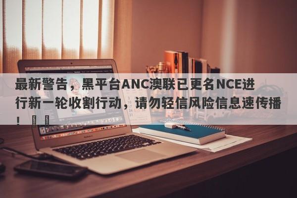 最新警告，黑平台ANC澳联已更名NCE进行新一轮收割行动，请勿轻信风险信息速传播！​​