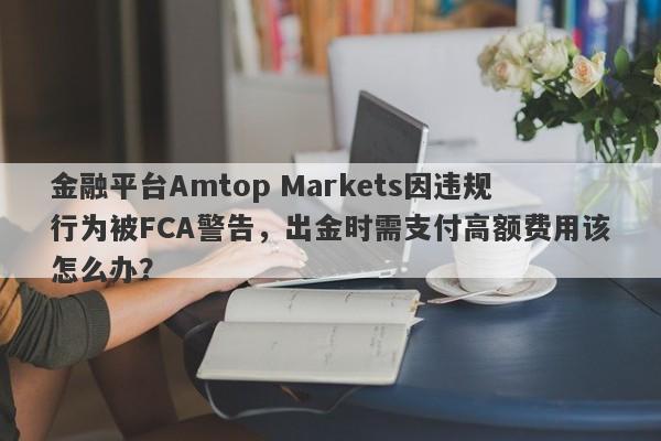 金融平台Amtop Markets因违规行为被FCA警告，出金时需支付高额费用该怎么办？