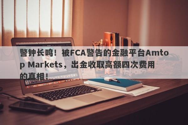 警钟长鸣！被FCA警告的金融平台Amtop Markets，出金收取高额四次费用的真相！