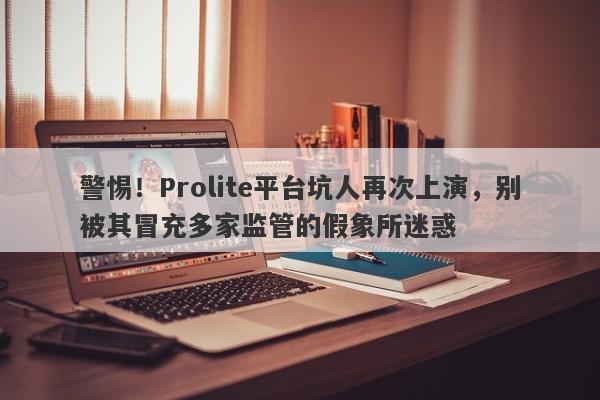 警惕！Prolite平台坑人再次上演，别被其冒充多家监管的假象所迷惑