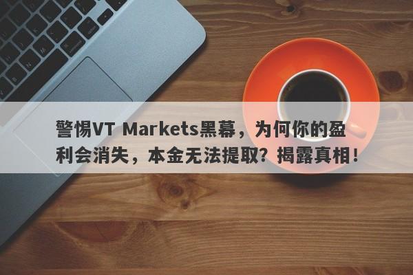 警惕VT Markets黑幕，为何你的盈利会消失，本金无法提取？揭露真相！