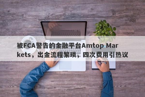 被FCA警告的金融平台Amtop Markets，出金流程繁琐，四次费用引热议