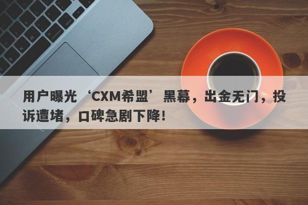 用户曝光‘CXM希盟’黑幕，出金无门，投诉遭堵，口碑急剧下降！