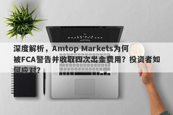 深度解析，Amtop Markets为何被FCA警告并收取四次出金费用？投资者如何应对？