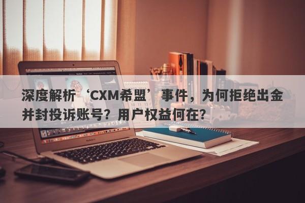 深度解析‘CXM希盟’事件，为何拒绝出金并封投诉账号？用户权益何在？