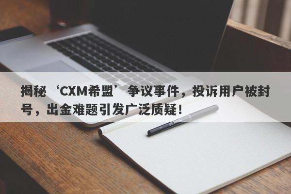 揭秘‘CXM希盟’争议事件，投诉用户被封号，出金难题引发广泛质疑！