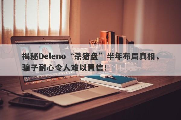 揭秘Deleno“杀猪盘”半年布局真相，骗子耐心令人难以置信！