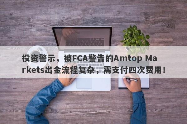 投资警示，被FCA警告的Amtop Markets出金流程复杂，需支付四次费用！