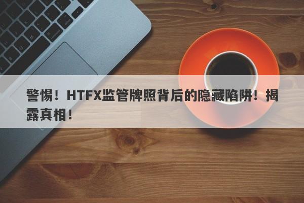 警惕！HTFX监管牌照背后的隐藏陷阱！揭露真相！