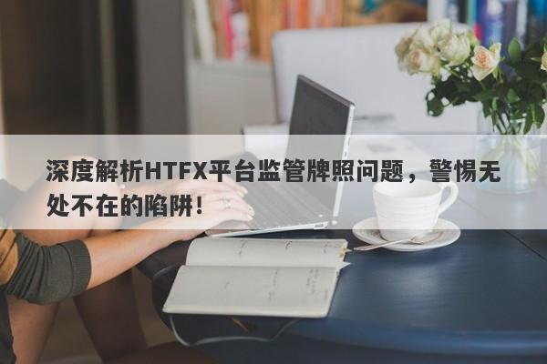 深度解析HTFX平台监管牌照问题，警惕无处不在的陷阱！