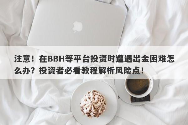 注意！在BBH等平台投资时遭遇出金困难怎么办？投资者必看教程解析风险点！