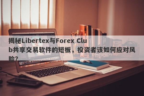 揭秘Libertex与Forex Club共享交易软件的短板，投资者该如何应对风险？