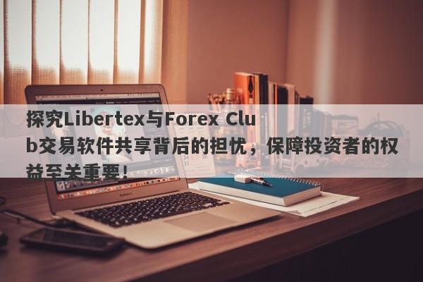 探究Libertex与Forex Club交易软件共享背后的担忧，保障投资者的权益至关重要！