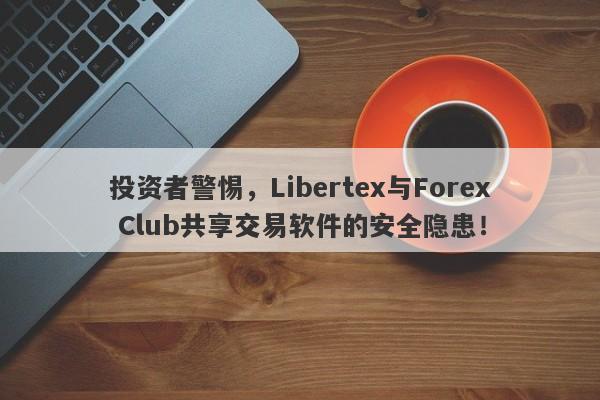 投资者警惕，Libertex与Forex Club共享交易软件的安全隐患！