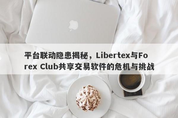 平台联动隐患揭秘，Libertex与Forex Club共享交易软件的危机与挑战