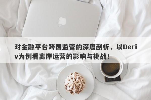 对金融平台跨国监管的深度剖析，以Deriv为例看离岸运营的影响与挑战！