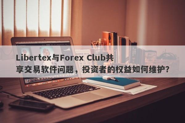 Libertex与Forex Club共享交易软件问题，投资者的权益如何维护？