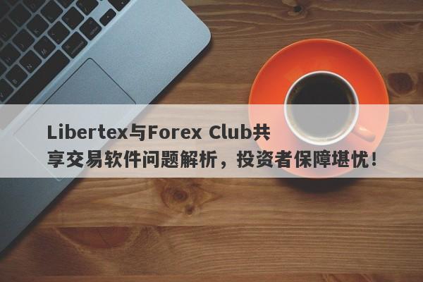 Libertex与Forex Club共享交易软件问题解析，投资者保障堪忧！