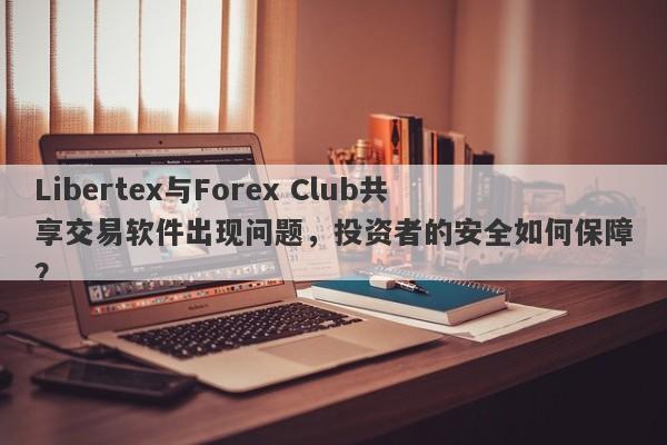 Libertex与Forex Club共享交易软件出现问题，投资者的安全如何保障？