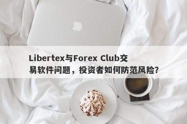 Libertex与Forex Club交易软件问题，投资者如何防范风险？