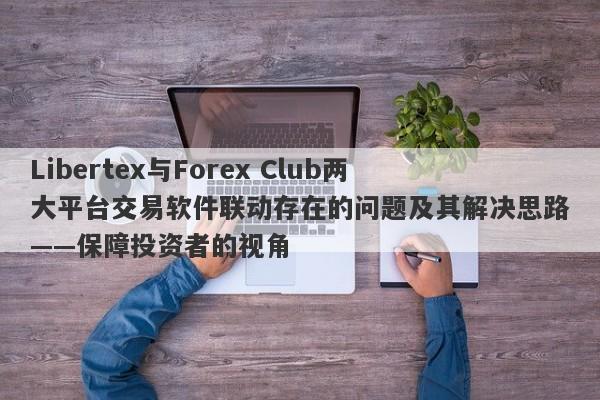 Libertex与Forex Club两大平台交易软件联动存在的问题及其解决思路——保障投资者的视角