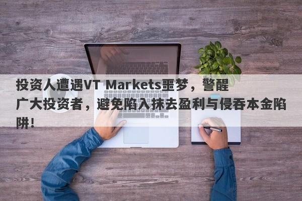 投资人遭遇VT Markets噩梦，警醒广大投资者，避免陷入抹去盈利与侵吞本金陷阱！