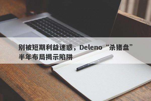 别被短期利益迷惑，Deleno“杀猪盘”半年布局揭示陷阱