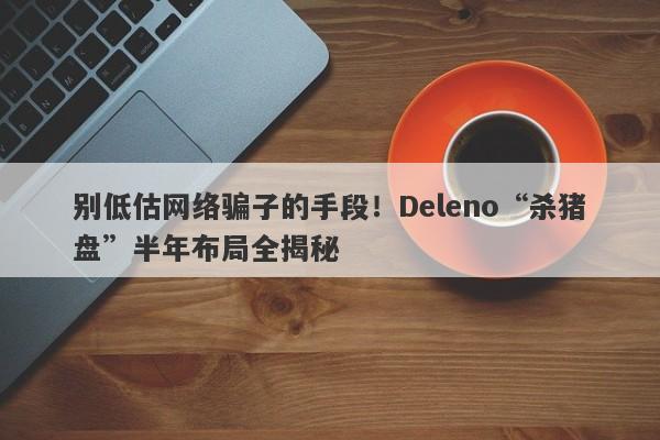 别低估网络骗子的手段！Deleno“杀猪盘”半年布局全揭秘