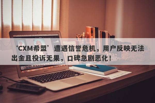 ‘CXM希盟’遭遇信誉危机，用户反映无法出金且投诉无果，口碑急剧恶化！