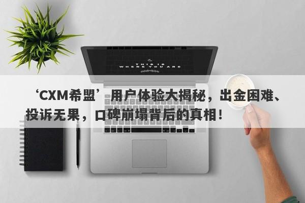 ‘CXM希盟’用户体验大揭秘，出金困难、投诉无果，口碑崩塌背后的真相！