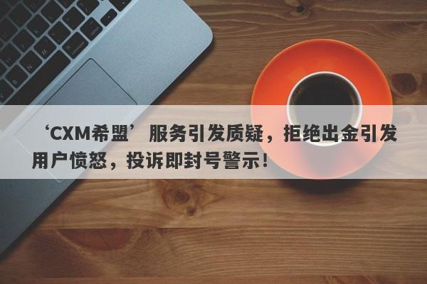 ‘CXM希盟’服务引发质疑，拒绝出金引发用户愤怒，投诉即封号警示！