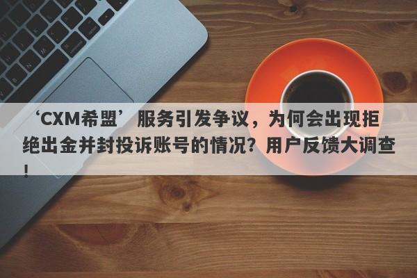 ‘CXM希盟’服务引发争议，为何会出现拒绝出金并封投诉账号的情况？用户反馈大调查！