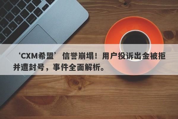 ‘CXM希盟’信誉崩塌！用户投诉出金被拒并遭封号，事件全面解析。