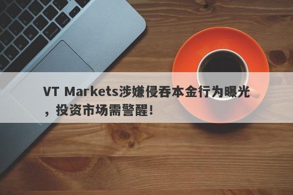 VT Markets涉嫌侵吞本金行为曝光，投资市场需警醒！