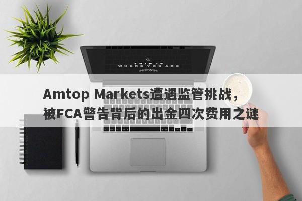 Amtop Markets遭遇监管挑战，被FCA警告背后的出金四次费用之谜