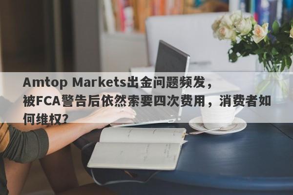 Amtop Markets出金问题频发，被FCA警告后依然索要四次费用，消费者如何维权？