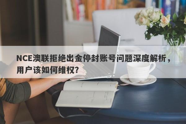 NCE澳联拒绝出金停封账号问题深度解析，用户该如何维权？