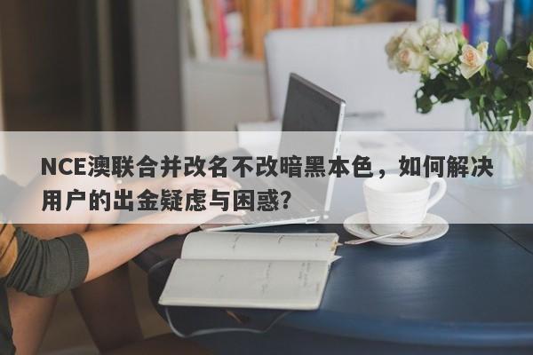 NCE澳联合并改名不改暗黑本色，如何解决用户的出金疑虑与困惑？