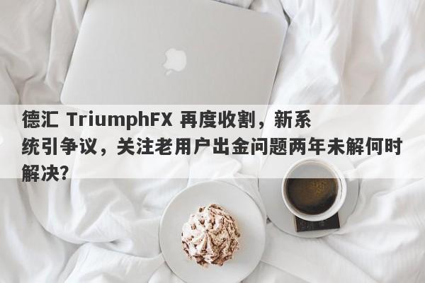 德汇 TriumphFX 再度收割，新系统引争议，关注老用户出金问题两年未解何时解决？