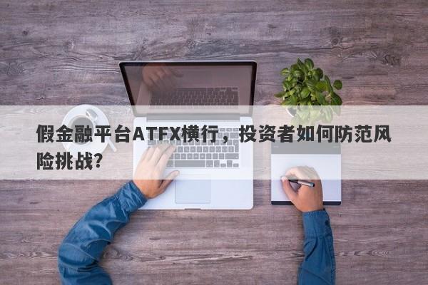 假金融平台ATFX横行，投资者如何防范风险挑战？