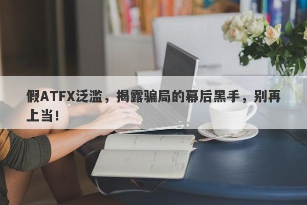 假ATFX泛滥，揭露骗局的幕后黑手，别再上当！