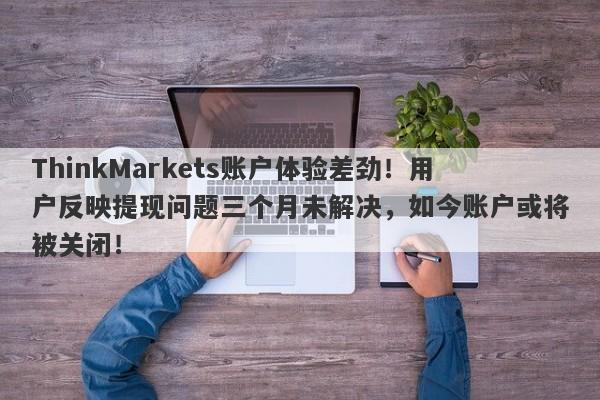 ThinkMarkets账户体验差劲！用户反映提现问题三个月未解决，如今账户或将被关闭！