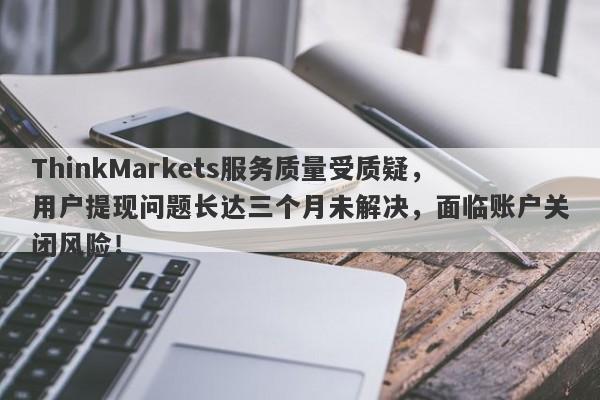 ThinkMarkets服务质量受质疑，用户提现问题长达三个月未解决，面临账户关闭风险！