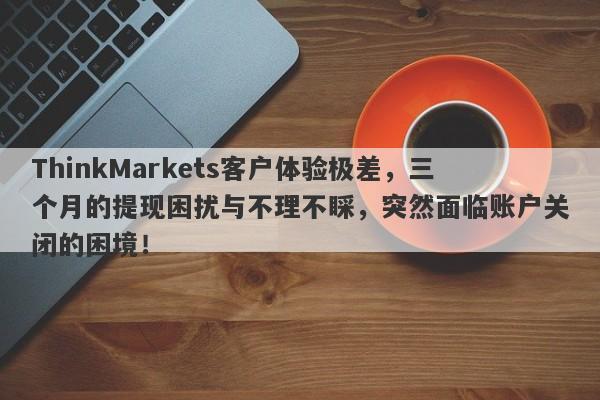 ThinkMarkets客户体验极差，三个月的提现困扰与不理不睬，突然面临账户关闭的困境！