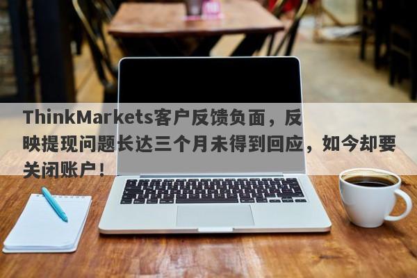 ThinkMarkets客户反馈负面，反映提现问题长达三个月未得到回应，如今却要关闭账户！