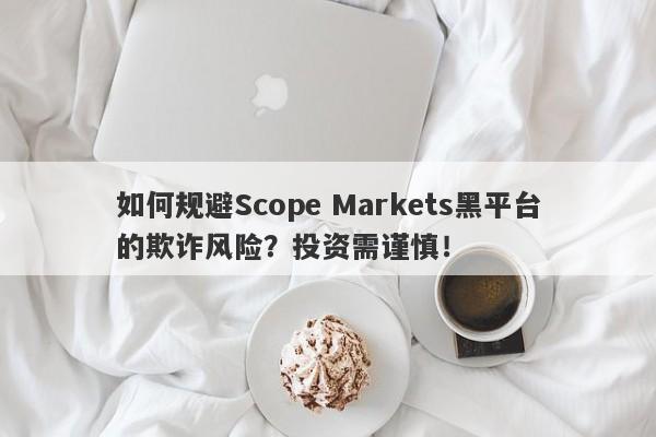 如何规避Scope Markets黑平台的欺诈风险？投资需谨慎！