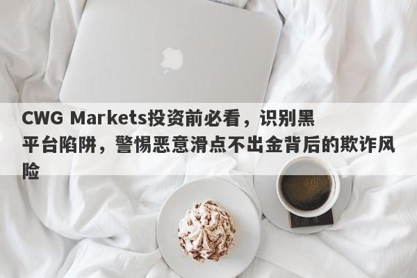 CWG Markets投资前必看，识别黑平台陷阱，警惕恶意滑点不出金背后的欺诈风险